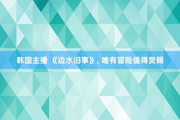 韩国主播 《边水旧事》， 唯有冒险值得赏赐