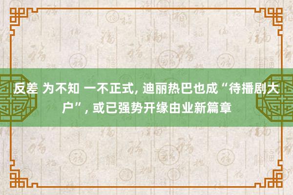 反差 为不知 一不正式， 迪丽热巴也成“待播剧大户”， 或已强势开缘由业新篇章