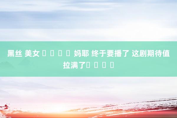 黑丝 美女 ❗️❗️妈耶 终于要播了 这剧期待值拉满了❗️❗️