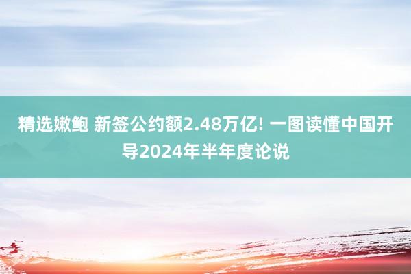 精选嫩鲍 新签公约额2.48万亿! 一图读懂中国开导2024年半年度论说