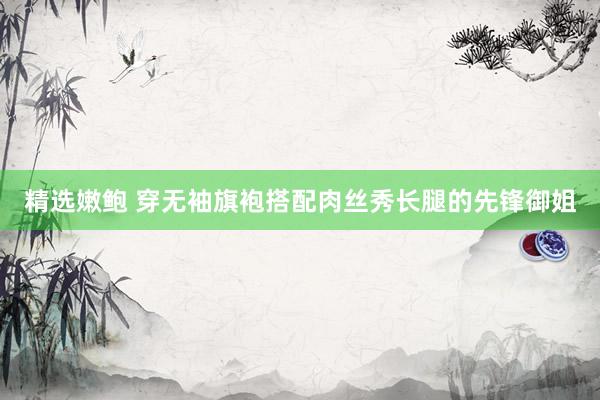 精选嫩鲍 穿无袖旗袍搭配肉丝秀长腿的先锋御姐