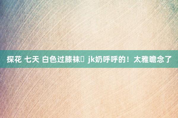 探花 七天 白色过膝袜➕jk奶呼呼的！太雅瞻念了