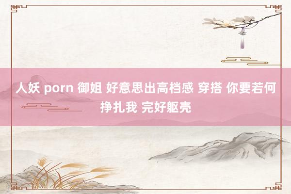 人妖 porn 御姐 好意思出高档感 穿搭 你要若何挣扎我 完好躯壳