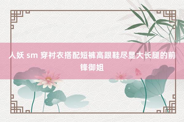 人妖 sm 穿衬衣搭配短裤高跟鞋尽显大长腿的前锋御姐