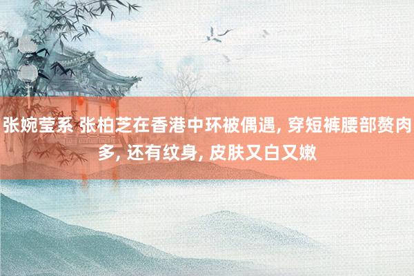 张婉莹系 张柏芝在香港中环被偶遇， 穿短裤腰部赘肉多， 还有纹身， 皮肤又白又嫩
