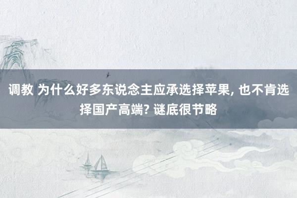 调教 为什么好多东说念主应承选择苹果， 也不肯选择国产高端? 谜底很节略