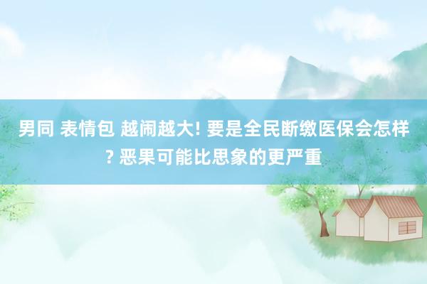男同 表情包 越闹越大! 要是全民断缴医保会怎样? 恶果可能比思象的更严重