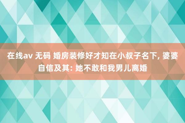 在线av 无码 婚房装修好才知在小叔子名下， 婆婆自信及其: 她不敢和我男儿离婚