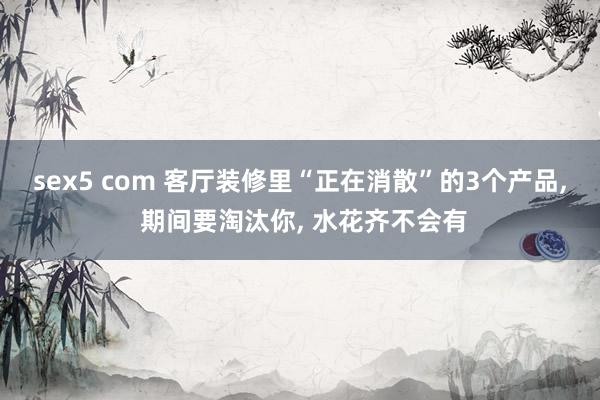 sex5 com 客厅装修里“正在消散”的3个产品， 期间要淘汰你， 水花齐不会有