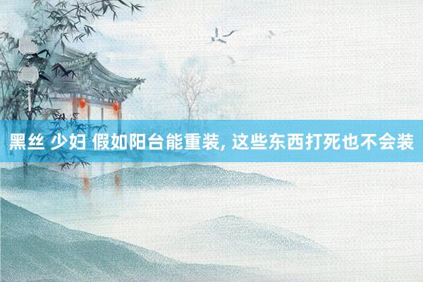 黑丝 少妇 假如阳台能重装， 这些东西打死也不会装