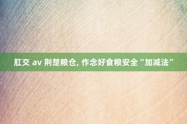 肛交 av 荆楚粮仓， 作念好食粮安全“加减法”