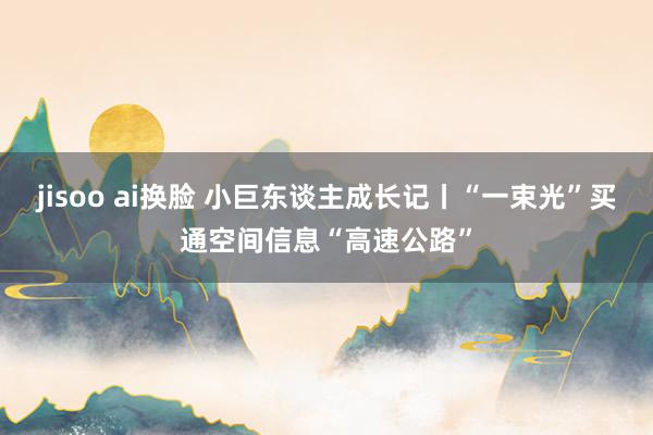 jisoo ai换脸 小巨东谈主成长记丨“一束光”买通空间信息“高速公路”
