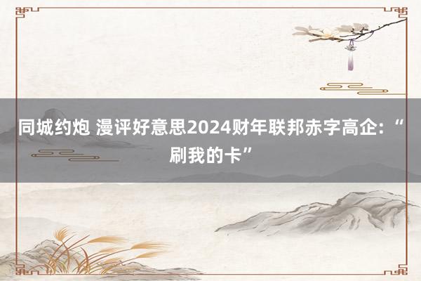 同城约炮 漫评好意思2024财年联邦赤字高企: “刷我的卡”
