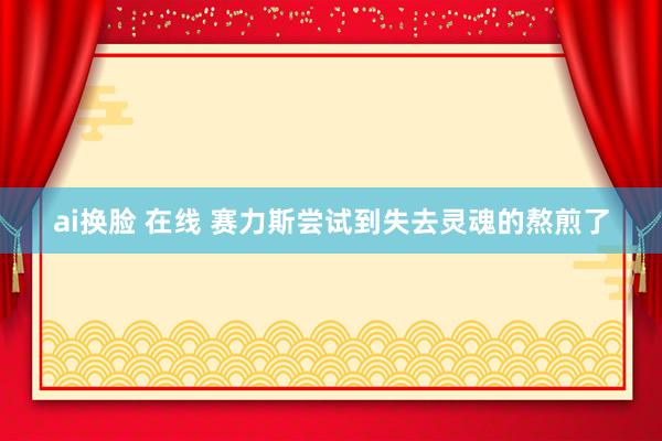 ai换脸 在线 赛力斯尝试到失去灵魂的熬煎了