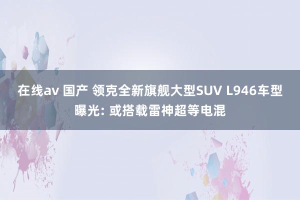 在线av 国产 领克全新旗舰大型SUV L946车型曝光: 或搭载雷神超等电混