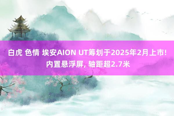 白虎 色情 埃安AION UT筹划于2025年2月上市! 内置悬浮屏， 轴距超2.7米