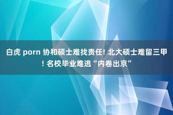 白虎 porn 协和硕士难找责任! 北大硕士难留三甲! 名校毕业难逃“内卷出京”