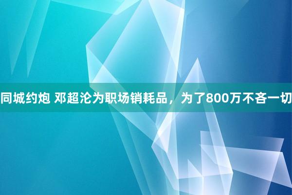 同城约炮 邓超沦为职场销耗品,为了800万不吝一切