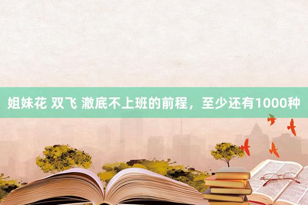 姐妹花 双飞 澈底不上班的前程，至少还有1000种