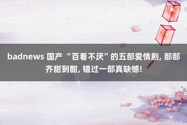 badnews 国产 “百看不厌”的五部爱情剧， 部部齐甜到酣， 错过一部真缺憾!