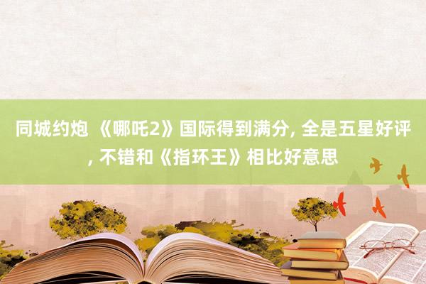 同城约炮 《哪吒2》国际得到满分， 全是五星好评， 不错和《指环王》相比好意思