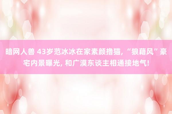 暗网人兽 43岁范冰冰在家素颜撸猫， “狼藉风”豪宅内景曝光， 和广漠东谈主相通接地气!