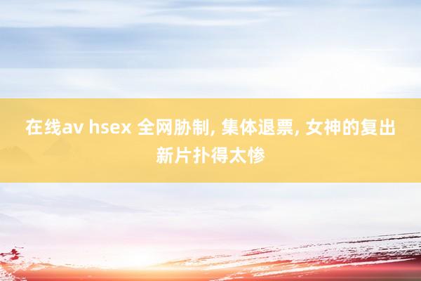 在线av hsex 全网胁制， 集体退票， 女神的复出新片扑得太惨