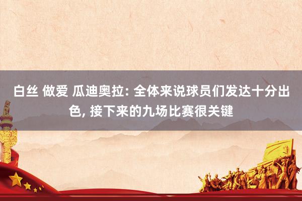 白丝 做爱 瓜迪奥拉: 全体来说球员们发达十分出色， 接下来的九场比赛很关键