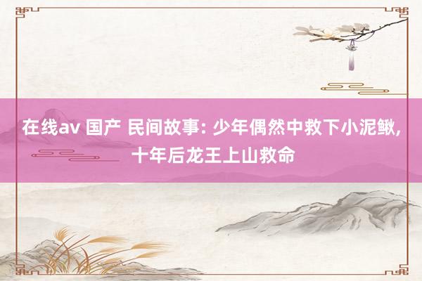 在线av 国产 民间故事: 少年偶然中救下小泥鳅， 十年后龙王上山救命