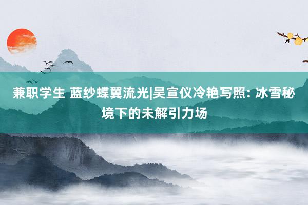 兼职学生 蓝纱蝶翼流光|吴宣仪冷艳写照: 冰雪秘境下的未解引力场