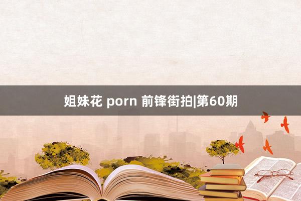 姐妹花 porn 前锋街拍|第60期