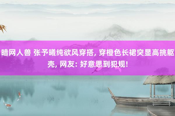 暗网人兽 张予曦纯欲风穿搭， 穿橙色长裙突显高挑躯壳， 网友: 好意思到犯规!