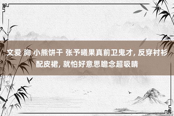 文爱 胸 小熊饼干 张予曦果真前卫鬼才， 反穿衬衫配皮裙， 就怕好意思瞻念超吸睛