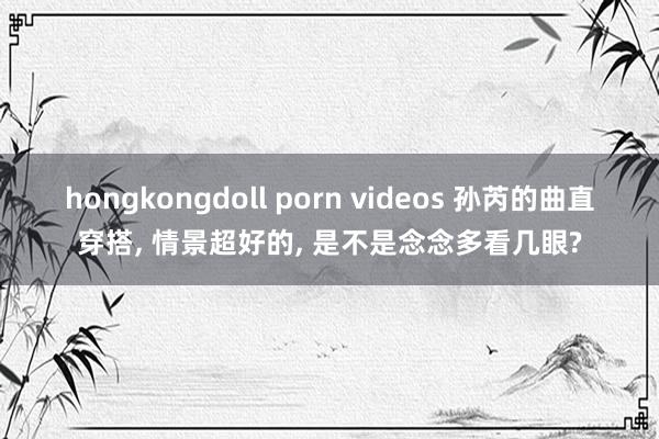 hongkongdoll porn videos 孙芮的曲直穿搭, 情景超好的, 是不是念念多看几眼?