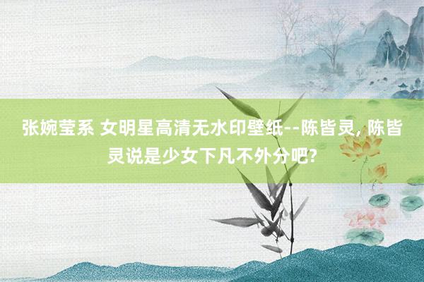 张婉莹系 女明星高清无水印壁纸--陈皆灵， 陈皆灵说是少女下凡不外分吧?