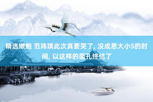 精选嫩鲍 范玮琪此次真要哭了， 没成思大小S的时间， 以这样的面孔终结了