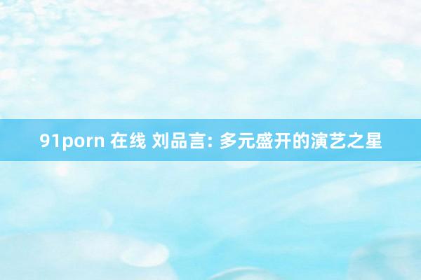 91porn 在线 刘品言: 多元盛开的演艺之星