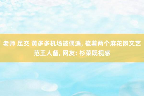 老师 足交 黄多多机场被偶遇， 梳着两个麻花辫文艺范王人备， 网友: 杉菜既视感