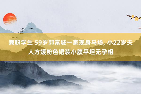 兼职学生 59岁郭富城一家现身马场， 小22岁夫人方媛粉色裙装小腹平坦无孕相
