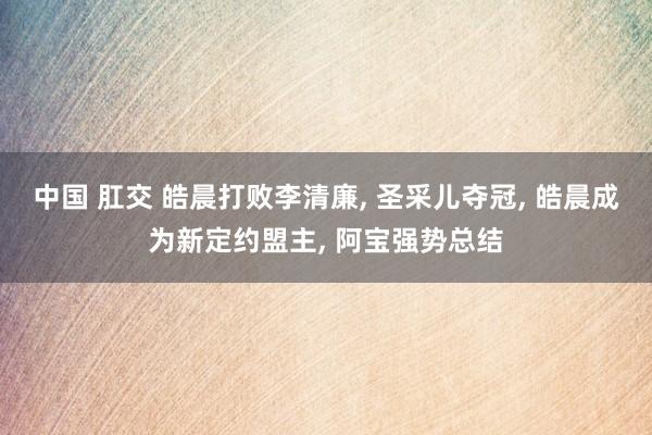 中国 肛交 皓晨打败李清廉， 圣采儿夺冠， 皓晨成为新定约盟主， 阿宝强势总结