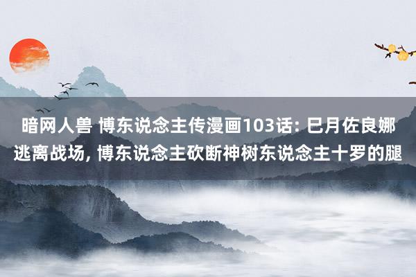 暗网人兽 博东说念主传漫画103话: 巳月佐良娜逃离战场， 博东说念主砍断神树东说念主十罗的腿