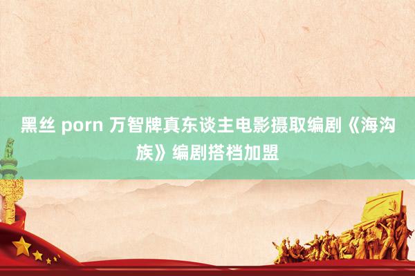 黑丝 porn 万智牌真东谈主电影摄取编剧《海沟族》编剧搭档加盟