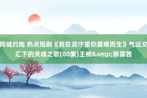 同城约炮 热点短剧《我在泥泞里你晨曦而生》气运交汇下的灵魂之歌(80集)王楠&陈露茜