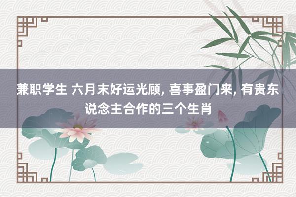 兼职学生 六月末好运光顾， 喜事盈门来， 有贵东说念主合作的三个生肖